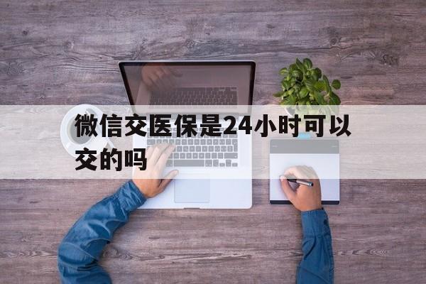 东方最新微信交医保是24小时可以交的吗方法分析(最方便真实的东方微信上交医保多久到账方法)